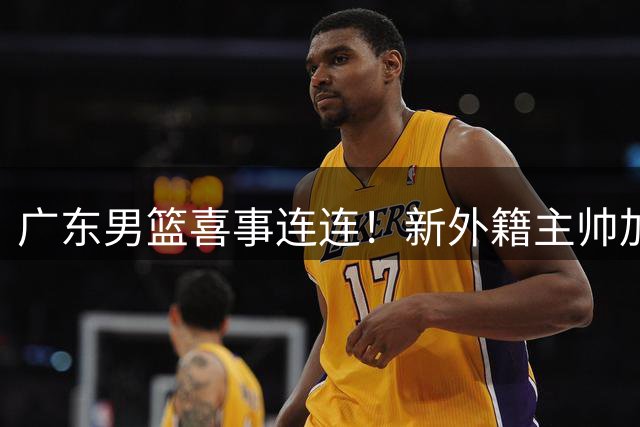 广东男篮喜事连连！新外籍主帅加盟，徐昕提前归队，2米05锋线有望加盟