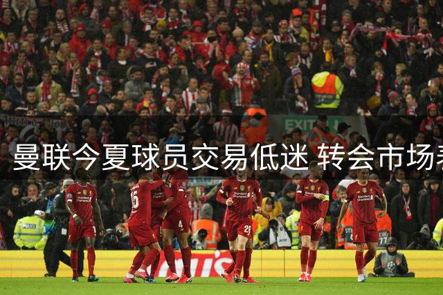 曼联今夏球员交易低迷 转会市场表现惨淡遭吐槽