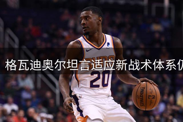 格瓦迪奥尔坦言适应新战术体系仍需磨合期