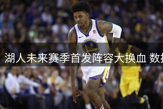 湖人未来赛季首发阵容大换血 数据表现前瞻分析