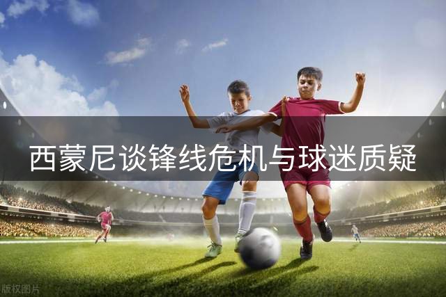 西蒙尼谈锋线危机与球迷质疑